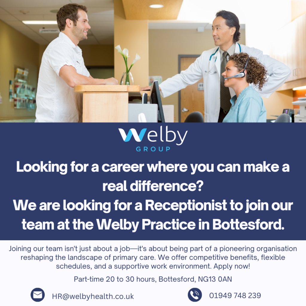 medical staff in GP reception setting- decorative image. Looking for a career where you can make a real difference? We are looking for a Receptionist to join our team at the Welby Practice in Bottesford. Joining our team isn't just about a job—it's about being part of a pioneering organisation reshaping the landscape of primary care. We offer competitive benefits, flexible schedules, and a supportive work environment. Apply now! Part-time 20 to 30 hours, Bottesford, NG13 0AN. HR@welbyhealth.co.uk. 01949 748 239